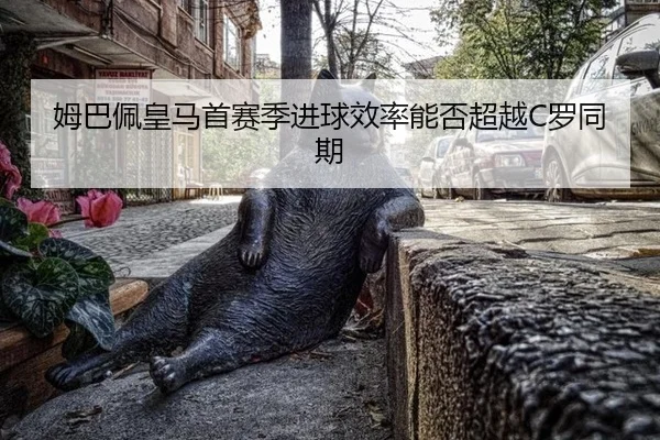 姆巴佩皇马首赛季进球效率能否超越C罗同期