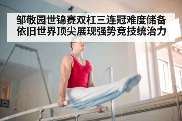 邹敬园世锦赛双杠三连冠难度储备依旧世界顶尖展现强势竞技统治力