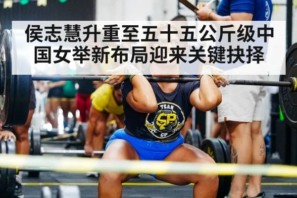 侯志慧升重至五十五公斤级中国女举新布局迎来关键抉择