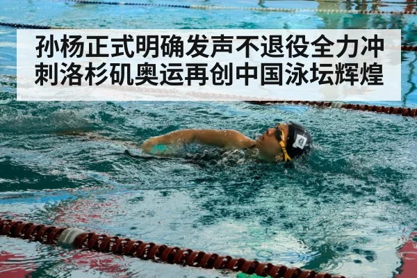 孙杨正式明确发声不退役全力冲刺洛杉矶奥运再创中国泳坛辉煌